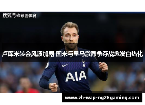 卢库米转会风波加剧 国米与皇马激烈争夺战愈发白热化