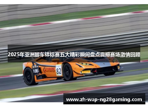 2025年亚洲脚车锦标赛五大精彩瞬间盘点震撼赛场激情回顾