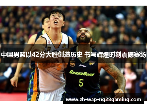中国男篮以42分大胜创造历史 书写辉煌时刻震撼赛场