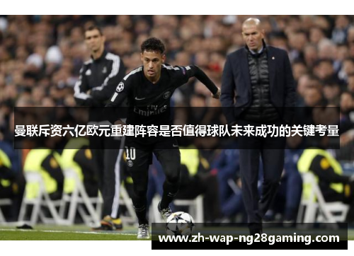 曼联斥资六亿欧元重建阵容是否值得球队未来成功的关键考量