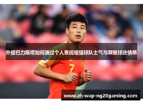 外援巴力斯塔如何通过个人表现增强球队士气与凝聚球迷情感