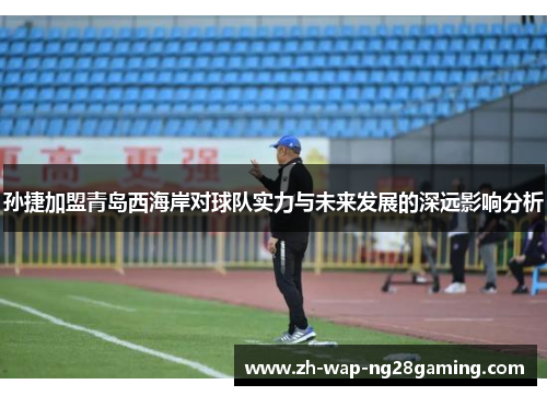 孙捷加盟青岛西海岸对球队实力与未来发展的深远影响分析