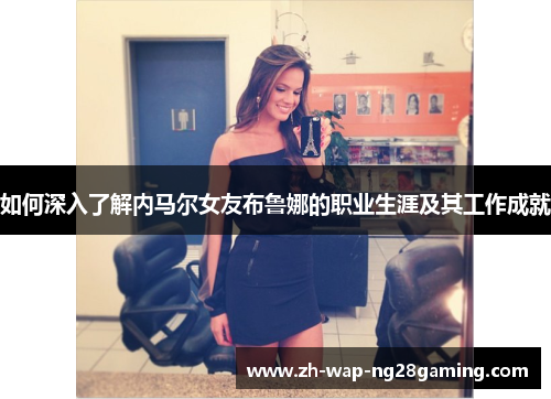 如何深入了解内马尔女友布鲁娜的职业生涯及其工作成就