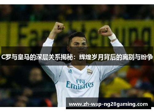 C罗与皇马的深层关系揭秘：辉煌岁月背后的离别与纷争