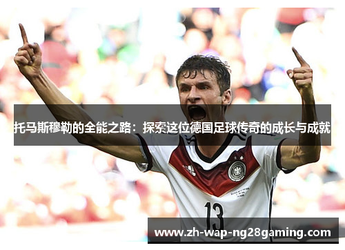 托马斯穆勒的全能之路：探索这位德国足球传奇的成长与成就