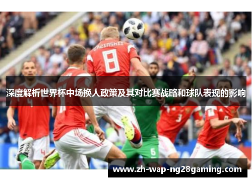 深度解析世界杯中场换人政策及其对比赛战略和球队表现的影响