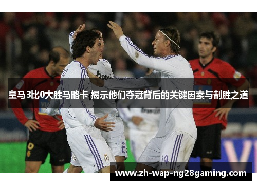 皇马3比0大胜马略卡 揭示他们夺冠背后的关键因素与制胜之道