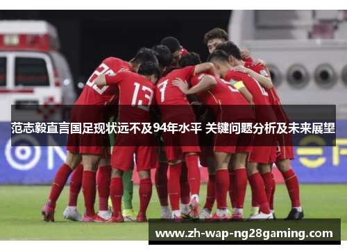 范志毅直言国足现状远不及94年水平 关键问题分析及未来展望