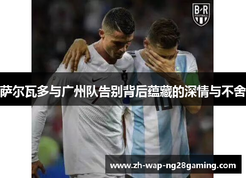 萨尔瓦多与广州队告别背后蕴藏的深情与不舍