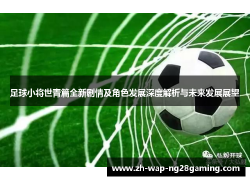 足球小将世青篇全新剧情及角色发展深度解析与未来发展展望