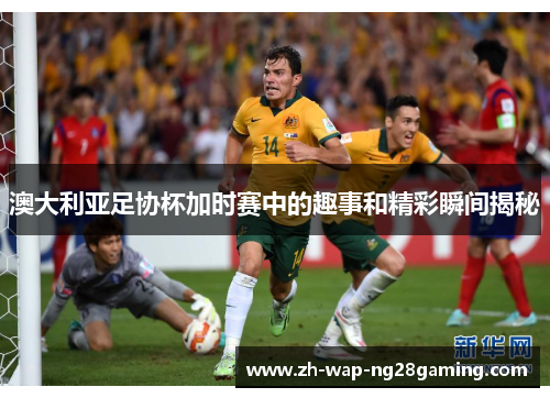 澳大利亚足协杯加时赛中的趣事和精彩瞬间揭秘