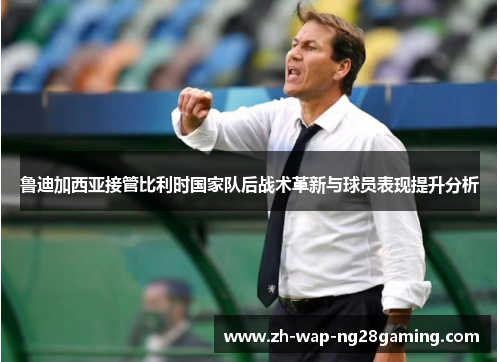 鲁迪加西亚接管比利时国家队后战术革新与球员表现提升分析