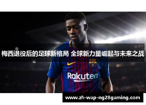 梅西退役后的足球新格局 全球新力量崛起与未来之战