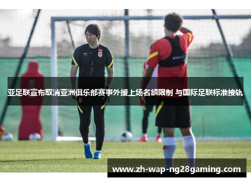 亚足联宣布取消亚洲俱乐部赛事外援上场名额限制 与国际足联标准接轨