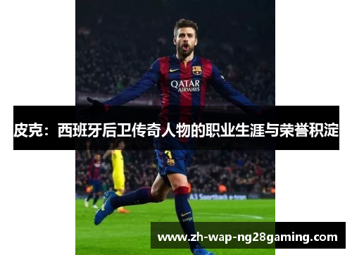 皮克：西班牙后卫传奇人物的职业生涯与荣誉积淀