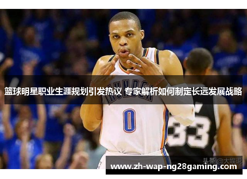 篮球明星职业生涯规划引发热议 专家解析如何制定长远发展战略