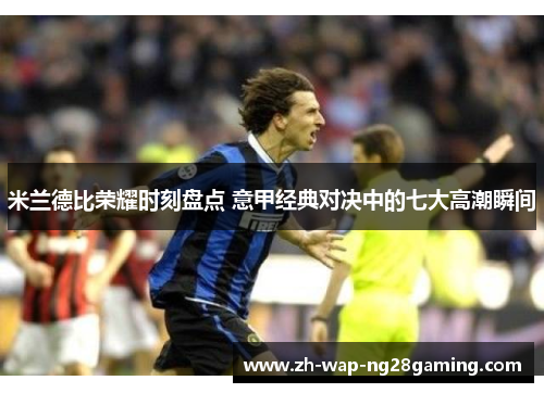 米兰德比荣耀时刻盘点 意甲经典对决中的七大高潮瞬间