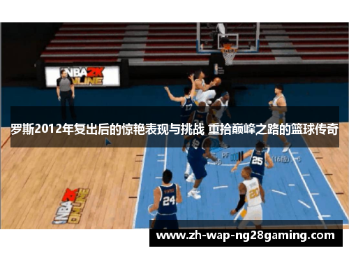 罗斯2012年复出后的惊艳表现与挑战 重拾巅峰之路的篮球传奇